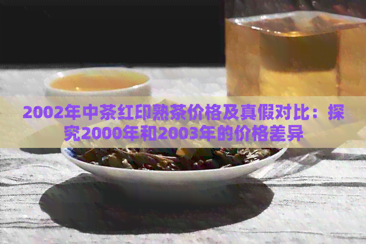 2002年中茶红印熟茶价格及真假对比：探究2000年和2003年的价格差异