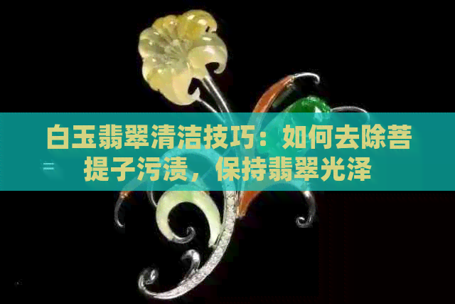 白玉翡翠清洁技巧：如何去除菩提子污渍，保持翡翠光泽