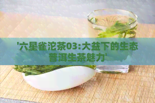 '六星雀沱茶03:大益下的生态普洱生茶魅力'