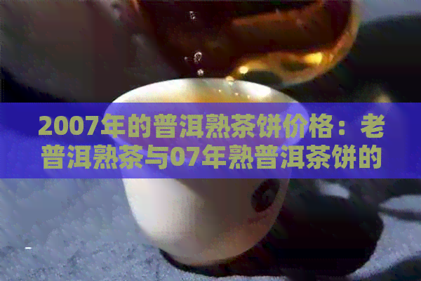 2007年的普洱熟茶饼价格：老普洱熟茶与07年熟普洱茶饼的市场价值解析