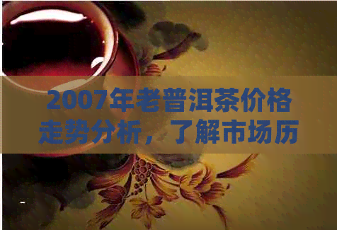 2007年老普洱茶价格走势分析，了解市场历与未来价格预测