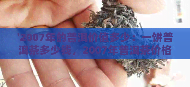 '2007年的普洱价值多少：一饼普洱茶多少钱，2007年普洱茶价格表'