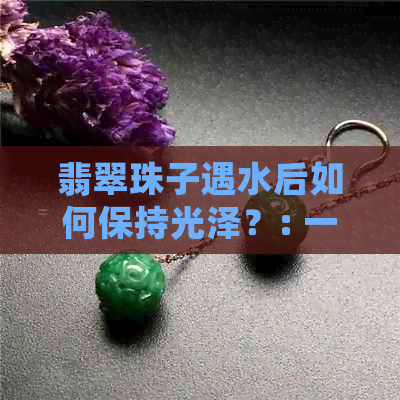 翡翠珠子遇水后如何保持光泽？: 一份全面指南教你正确护理翡翠