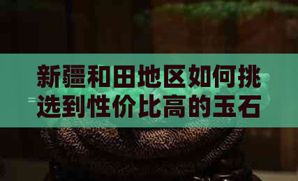 新疆和田地区如何挑选到性价比高的玉石：当地购买技巧与真伪鉴别方法