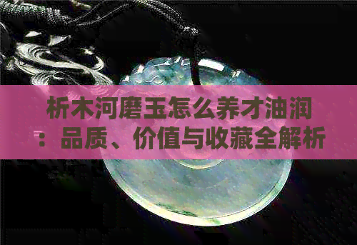 析木河磨玉怎么养才油润：品质、价值与收藏全解析