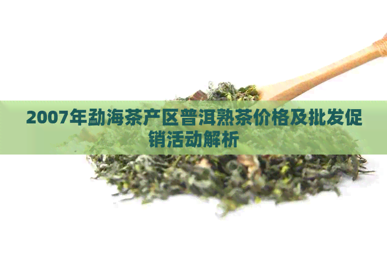 2007年勐海茶产区普洱熟茶价格及批发促销活动解析