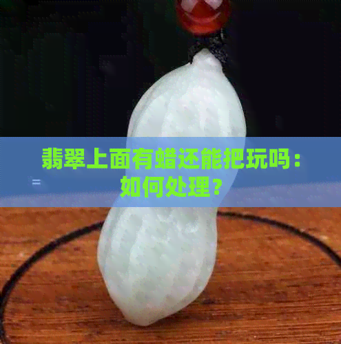 翡翠上面有蜡还能把玩吗：如何处理？