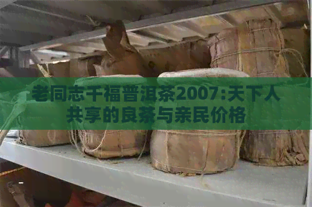 老同志千福普洱茶2007:天下人共享的良茶与亲民价格