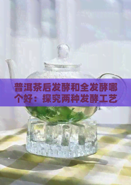 普洱茶后发酵和全发酵哪个好：探究两种发酵工艺的普洱茶口感差异