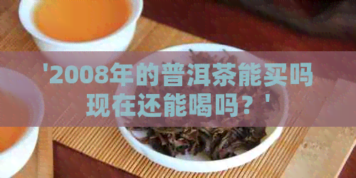 '2008年的普洱茶能买吗现在还能喝吗？'