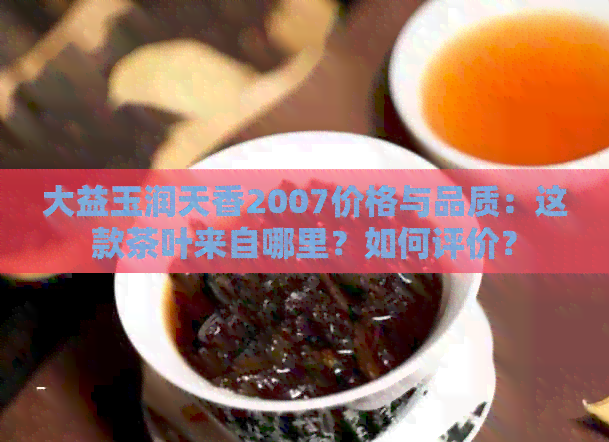 大益玉润天香2007价格与品质：这款茶叶来自哪里？如何评价？