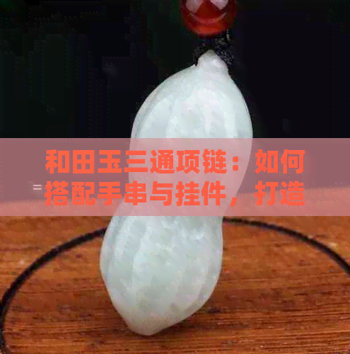 和田玉三通项链：如何搭配手串与挂件，打造出令人眼前一亮的优雅之选