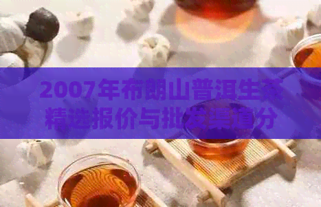 2007年布朗山普洱生茶精选报价与批发渠道分析