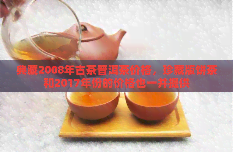 典藏2008年古茶普洱茶价格，珍藏版饼茶和2017年份的价格也一并提供