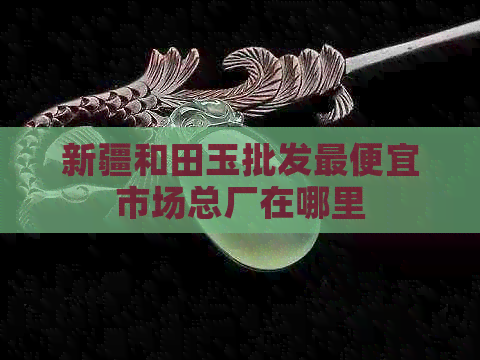 新疆和田玉批发更便宜市场总厂在哪里