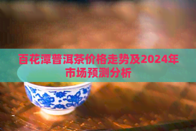 百花潭普洱茶价格走势及2024年市场预测分析