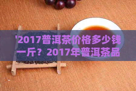 '2017普洱茶价格多少钱一斤？2017年普洱茶品质如何，2017普洱茶茶价格走势'