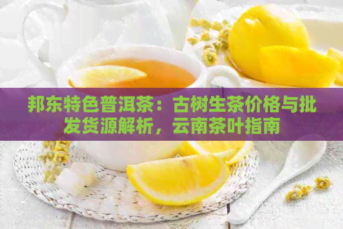 邦东特色普洱茶：古树生茶价格与批发货源解析，云南茶叶指南