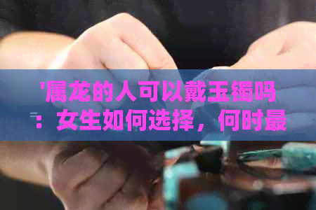 '属龙的人可以戴玉镯吗：女生如何选择，何时最合适？'