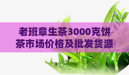 老班章生茶3000克饼茶市场价格及批发货源分析