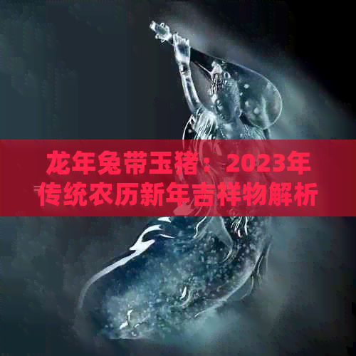 龙年兔带玉猪：2023年传统农历新年吉祥物解析与寓意，如何选购与赠送？