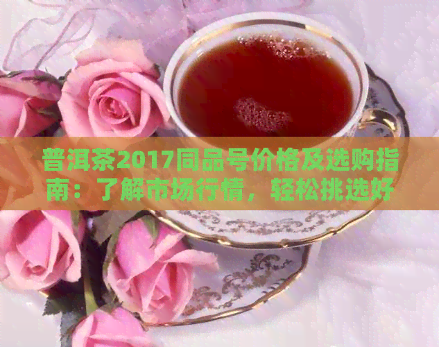 普洱茶2017同品号价格及选购指南：了解市场行情，轻松挑选好茶