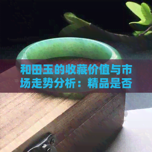 和田玉的收藏价值与市场走势分析：精品是否真的具有升值潜力？