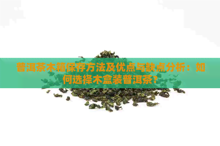 普洱茶木箱保存方法及优点与缺点分析：如何选择木盒装普洱茶？