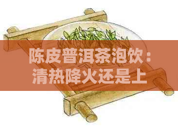 陈皮普洱茶泡饮：清热降火还是上火？了解其功效与适用人群