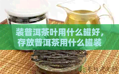 装普洱茶叶用什么罐好，存放普洱茶用什么罐装