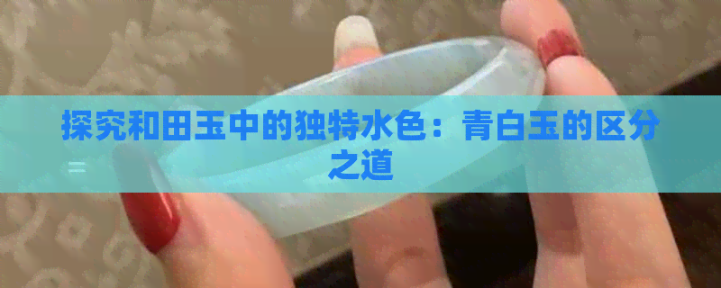 探究和田玉中的独特水色：青白玉的区分之道