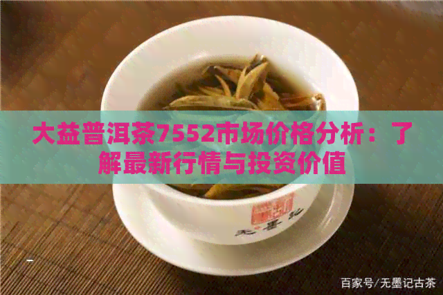 大益普洱茶7552市场价格分析：了解最新行情与投资价值