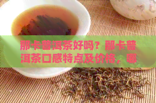 那卡普洱茶好吗？那卡普洱茶口感特点及价格，哪个好值得收藏吗？