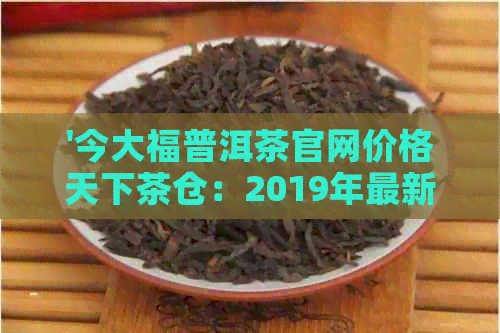 '今大福普洱茶官网价格天下茶仓：2019年最新报价，行情报价网，怎么样？'