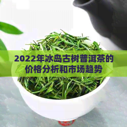 2022年冰岛古树普洱茶的价格分析和市场趋势