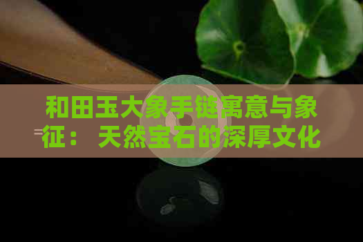 和田玉大象手链寓意与象征： 天然宝石的深厚文化含义