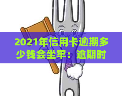 2021年信用卡逾期多少钱会坐牢：逾期时间、及量刑全解析