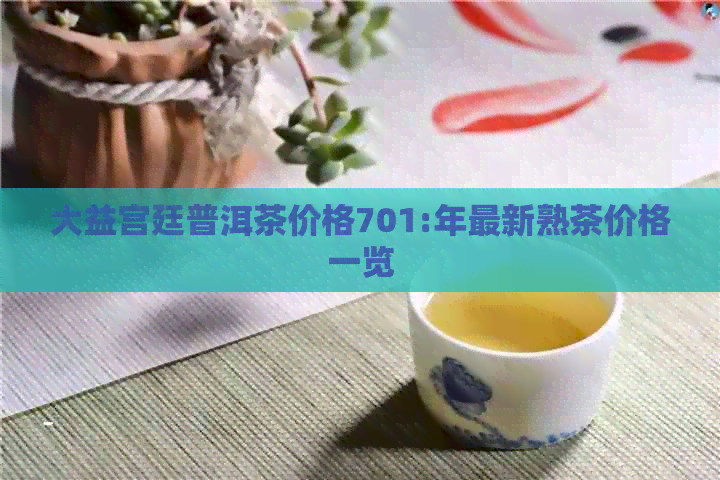 大益宫廷普洱茶价格701:年最新熟茶价格一览