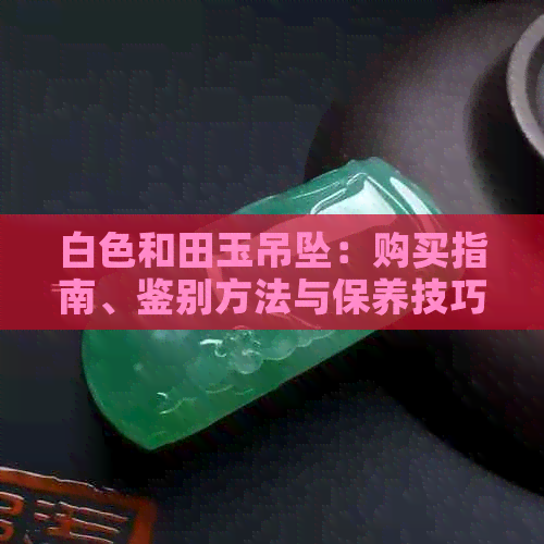 白色和田玉吊坠：购买指南、鉴别方法与保养技巧，了解它的历史与价值