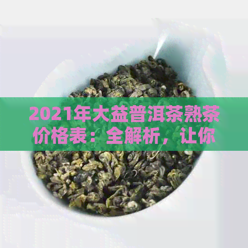 2021年大益普洱茶熟茶价格表：全解析，让你全面了解各类产品及市场行情