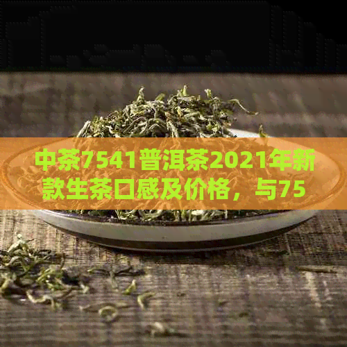 中茶7541普洱茶2021年新款生茶口感及价格，与7542的区别分析