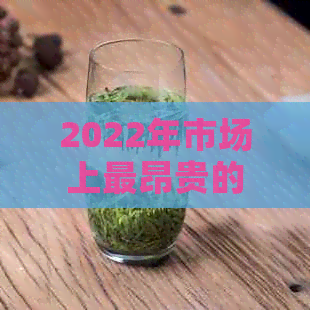 2022年市场上最昂贵的10款普洱茶品种大揭秘，你想知道的都在这里！