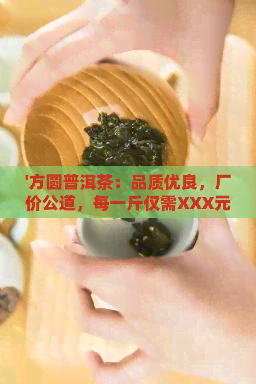 '方圆普洱茶：品质优良，厂价公道，每一斤仅需XXX元。'