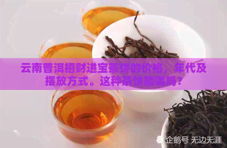 云南普洱招财进宝茶饼的价格，年代及摆放方式。这种茶饼能喝吗？