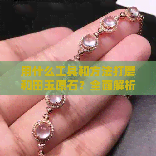 用什么工具和方法打磨和田玉原石？全面解析打磨过程与技巧，让你轻松掌握！