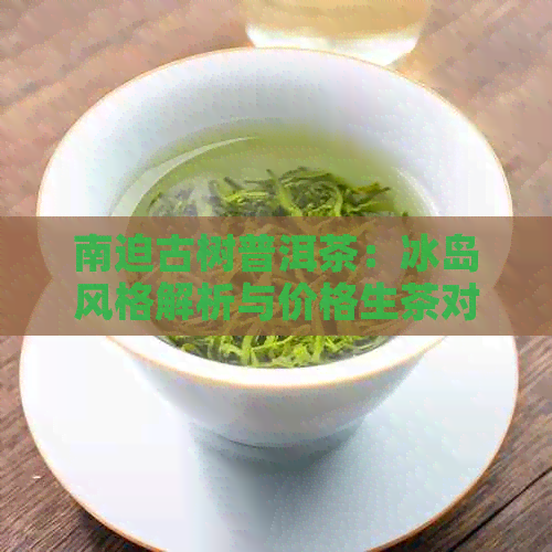 南迫古树普洱茶：冰岛风格解析与价格生茶对比