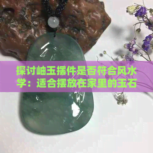 探讨岫玉摆件是否符合风水学：适合摆放在家里的玉石装饰品