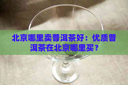 北京哪里卖普洱茶好：优质普洱茶在北京哪里买？