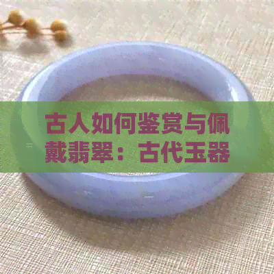 古人如何鉴赏与佩戴翡翠：古代玉器中的翡翠文化探究