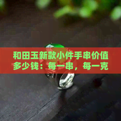 和田玉新款小件手串价值多少钱：每一串，每一克，每一枚都值得探究！